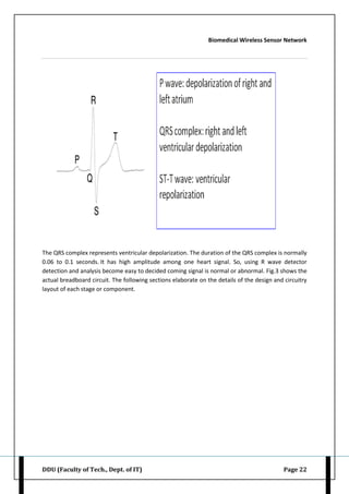 Biomedical Wireless Sensor Network
DDU (Faculty of Tech., Dept. of IT) Page 22
The QRS complex represents ventricular depolarization. The duration of the QRS complex is normally
0.06 to 0.1 seconds. It has high amplitude among one heart signal. So, using R wave detector
detection and analysis become easy to decided coming signal is normal or abnormal. Fig.3 shows the
actual breadboard circuit. The following sections elaborate on the details of the design and circuitry
layout of each stage or component.
 
