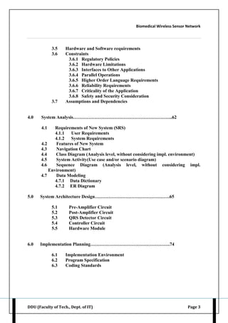 Biomedical Wireless Sensor Network
DDU (Faculty of Tech., Dept. of IT) Page 3
3.5 Hardware and Software requirements
3.6 Constraints
3.6.1 Regulatory Policies
3.6.2 Hardware Limitations
3.6.3 Interfaces to Other Applications
3.6.4 Parallel Operations
3.6.5 Higher Order Language Requirements
3.6.6 Reliability Requirements
3.6.7 Criticality of the Application
3.6.8 Safety and Security Consideration
3.7 Assumptions and Dependencies
4.0 System Analysis………………………………………………………..62
4.1 Requirements of New System (SRS)
4.1.1 User Requirements
4.1.2 System Requirements
4.2 Features of New System
4.3 Navigation Chart
4.4 Class Diagram (Analysis level, without considering impl. environment)
4.5 System Activity(Use case and/or scenario diagram)
4.6 Sequence Diagram (Analysis level, without considering impl.
Environment)
4.7 Data Modeling
4.7.1 Data Dictionary
4.7.2 ER Diagram
5.0 System Architecture Design………………………………………….65
5.1 Pre-Amplifier Circuit
5.2 Post-Amplifier Circuit
5.3 QRS Detector Circuit
5.4 Controller Circuit
5.5 Hardware Module
6.0 Implementation Planning…………………………………………….74
6.1 Implementation Environment
6.2 Program Specification
6.3 Coding Standards
 