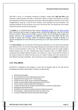 Biomedical Wireless Sensor Network
DDU (Faculty of Tech., Dept. of IT) Page 37
Then filter is come. It is sometimes convenient to design a simple active high pass filter using
transistors. Using transistors, this filter is convenient to place in a larger circuit because it contains
few components and does not occupy too much space. The active high pass transistor circuit is quite
straightforward, using just a total of three resistors, three capacitors and two transistors. The
operating conditions for the transistor are set up in the normal way. The resistor Re is the emitter
resistor and sets the current for the transistor.
A rectifier is an electrical device that converts alternating current (AC) to direct current
(DC). Rectifiers may be made of opamp, diodes, resistors and capacitors. Here we are used
full wave rectifier. When only one diode is used to rectify AC (by blocking the negative or
positive portion of the waveform), the difference between the term diode and the term
rectifier is merely one of usage, Almost all rectifiers comprise a number of diodes in a
specific arrangement for more efficiently converting AC to DC than is possible with only one
diode.
For R wave detector, we use transistor and few passive components; you can build a fairly sensitive
peak detector circuit. You can find a peak signal although you only detect the peak of positive cycle.
Here we use pnp transistor as well as npn. The input stage is biased so that the supply voltage is
divided equally across the two complimentary output transistors which are slightly biased in
conduction by the diodes between the bases. The resistors are used in series with the emitters of
the output transistors to stabilize the bias current so it doesn't change much with temperature or
with different transistors and diodes. Here is the actual circuit’s schematic diagram is shown below.
1.5.5 STK_500 Kit
STK_500 Kit is designed to give designers a quick start to develop code on the AVR and for
prototyping and testing of new designs. Its features are given below
 AVR Studio Compatible
 RS-232 Interface to PC for Programming and Control
 Regulated Power Supply for 10 - 15V DC Power
 Sockets for 8-pin, 20-pin, 28-pin, and 40-pin AVR Devices
 Parallel and Serial High-voltage Programming of AVR Devices
 Serial In-System Programming (ISP) of AVR Devices
 In-System Programmer for Programming AVR Devices in External Target System
 Reprogramming of AVR Devices
 All AVR I/O Ports Easily Accessible through Pin Header Connectors
 8 Push Buttons , 8 LEDs and RS-232 Port are for General Use
 On-board 2-Mbit Data Flash for Nonvolatile Data Storage
 