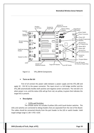 Biomedical Wireless Sensor Network
DDU (Faculty of Tech., Dept. of IT) Page 38
Figure 5.1 STK_500 Kit Components
 Turn on the kit
First of all connect the power cable between a power supply and the STK_500 and
apply 10 - 15V DC to the power connector. The input circuit is a full bridge rectifier and the
STK_500 automatically handles both positive and negative center connectors. The red LED is lit
when power is on, and the status LEDs will go from red, via yellow, to green that indicates the
target VCC is present.
 Description
o LEDs and Switches:
The STK500 starter kit includes 8 yellow LEDs and 8 push-button switches. The
LEDs and switches are connected to debug headers that are separated from the rest of the Board.
The cables should be connected directly from the port header to the LED or switch header. Valid
target voltage range is 1.8V < VTG < 6.0V.
 