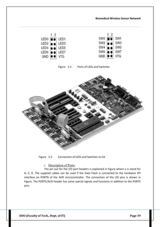 Biomedical Wireless Sensor Network
DDU (Faculty of Tech., Dept. of IT) Page 39
Figure 5.2 Ports of LEDs and Switches
Figure 5.3 Connection of LEDs and Switches on kit
o Description of Ports:
The pin out for the I/O port headers is explained in Figure where x is stand for
A, C, D. The supplied cables can be used if the Data Flash is connected to the hardware SPI
interface on PORTB of the AVR microcontroller. The connection of the I/O pins is shown in
Figure. The PORTE/AUX header has some special signals and functions in addition to the PORTE
pins.
 
