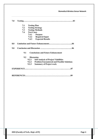 Biomedical Wireless Sensor Network
DDU (Faculty of Tech., Dept. of IT) Page 4
7.0 Testing…………………………………………………………………83
7.1 Testing Plan
7.2 Testing Strategy
7.3 Testing Methods
7.4 Test Cases
7.4.1 Purpose
7.4.2 Required Input
7.4.3 Expected Results
8.0 Limitation and Future Enhancements……………………………..84
9.0 Conclusion and Discussion …………………………………………86
9.1 Conclusions and Future Enhancement
9.2 Discussion
9.2.1 Self Analysis of Project Viabilities
9.2.2 Problem Encountered and Possible Solutions
9.2.3 Summary of Project work
EXPERIENCE…………………………………………………………….87
REFERENCES……………………………………………………………89
 