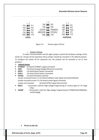 Biomedical Wireless Sensor Network
DDU (Faculty of Tech., Dept. of IT) Page 40
Figure 5.4 Various types of Ports
o Jumper Setting:
A master microcontroller and the eight jumpers control the hardware settings of the
starter kit. During normal operation these jumpers should be mounted in the default position.
To configure the starter kit for advanced use, the jumpers can be removed or set to new
positions.
 Default Setting
 VTARGET : On-board VTARGET supply connected
 AREF : On-board Analog Voltage Reference connected
 RESET : On-board Reset System connected
 XTAL1 : On-board Clock System connected
 OSCSEL : On-board Oscillator selected
Jumper mounted on pins 1-2: On-board software clock signal connected (default).
Jumper mounted on pins 2-3: On-board crystal signal connected.
Jumper not mounted : On-board XTAL1 signal disconnected.
 BSEL2 : Uncounted. Used for High-voltage Programming of various types of AT mega
Chips
 PJUMP : Unmounted. Used for High-voltage Programming of AT90S2333,AT90S4433,
and ATmega8
 Work on the kit
 