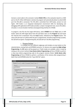 Biomedical Wireless Sensor Network
DDU (Faculty of Tech., Dept. of IT) Page 41
Connect a serial cable to the connector marked RS232 CTRL on the evaluation board to a COM
port on the PC. When AVR Studio is started, the program will automatically detect to which COM
port the STK_500 is connected. The STK_500 is controlled from AVR Studio, version 3.2 and
higher. AVR Studio is an integrated development environment (IDE) for developing and
debugging AVR applications.AVR Studio provides a project management tool, source file editor,
simulator, in circuit emulator interface and programming interface for STK500.
To program a hex file into the target AVR device, select STK500 from the Tools menu in AVR
Studio. Select the AVR target device from the pull-down menu on the Program tab and locate
the Intel-hex file to download. Press the Erase button, followed by the Program button. The
status LED will now turn yellow while the part is programmed, and when programming succeeds,
the LED will turn green. If programming fails, the LED will turn red after programming.
o Program Settings
It is divided into four different subgroups and includes an erase button on the
selected device, erasing Flash and EEPROM memories. For devices only supporting High-voltage
Programming, the ISP option will be grayed out. If both modes are available, select a mode by
clicking on the correct method. Erase Device before Programming will force STK500 to perform
a chip erase before programming code to the program memory (Flash). Verify Device after
Programming will force STK500 to perform a verification of the memory after programming it
(both Flash and EEPROM) select the “Input HEX File” option.
 