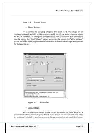 Biomedical Wireless Sensor Network
DDU (Faculty of Tech., Dept. of IT) Page 42
Figure 5.5 Program Modes
o Board Settings:
VTAR controls the operating voltage for the target board. This voltage can be
regulated between 0 and 6.0V in 0.1V increments. AREF controls the analog reference voltage
for the ADC converter. This setting only applies to devices with AD converter. Both voltages are
read by pressing the “Read Voltages” button, and written by pressing the “Write Voltages”
button. The board uses a programmable oscillator circuit that offers a wide range of frequencies
for the target device.
Figure 5.6 Board Modes
o Auto Settings:
When programming multiple devices with the same code, the “Auto” tab offers a
powerful method of automatically going through a user-defined sequence of commands. They
are executed, if selected. To enable a command, the appropriate check box should be checked.
 