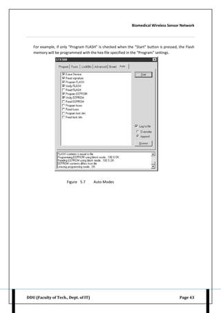 Biomedical Wireless Sensor Network
DDU (Faculty of Tech., Dept. of IT) Page 43
For example, if only “Program FLASH” is checked when the “Start” button is pressed, the Flash
memory will be programmed with the hex file specified in the “Program” settings.
Figure 5.7 Auto Modes
 