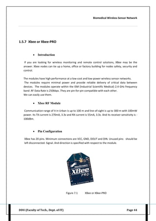 Biomedical Wireless Sensor Network
DDU (Faculty of Tech., Dept. of IT) Page 44
1.5.7 Xbee or Xbee-PRO
 Introduction
If you are looking for wireless monitoring and remote control solutions, XBee may be the
answer. Xbee nodes can tie up a home, office or factory building for nodes safety, security and
control.
The modules have high performance at a low-cost and low-power wireless sensor networks.
The modules require minimal power and provide reliable delivery of critical data between
devices. The modules operate within the ISM (Industrial Scientific Medical) 2.4 GHz frequency
band .RF Data Rate is 250kbps .They are pin-for-pin compatible with each other.
We can easily use them.
 Xbee RF Module
Communication range of it in Urban is up to 100 m and line-of-sight is up to 300 m with 100mW
power. Its TX current is 270mA, 3.3v and RX current is 55mA, 3.3v. And its receiver sensitivity is -
100dBm.
 Pin Configuration
XBee has 20 pins. Minimum connections are VCC, GND, DOUT and DIN. Unused pins should be
left disconnected. Signal. And direction is specified with respect to the module.
Figure 7.1 XBee or XBee-PRO
 