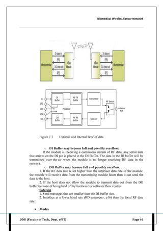 Biomedical Wireless Sensor Network
DDU (Faculty of Tech., Dept. of IT) Page 46
Figure 7.3 External and Internal flow of data
o DI Buffer may become full and possibly overflow:
If the module is receiving a continuous stream of RF data, any serial data
that arrives on the DI pin is placed in the DI Buffer. The data in the DI buffer will be
transmitted over-the-air when the module is no longer receiving RF data in the
network.
o DO Buffer may become full and possibly overflow:
1. If the RF data rate is set higher than the interface data rate of the module,
the module will receive data from the transmitting module faster than it can send the
data to the host.
2. If the host does not allow the module to transmit data out from the DO
buffer because of being held off by hardware or software flow control.
Solution
1. Send messages that are smaller than the DI buffer size.
2. Interface at a lower baud rate (BD parameter, p16) than the fixed RF data
rate.
 Modes
 