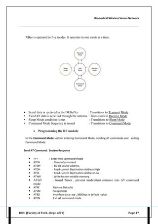 Biomedical Wireless Sensor Network
DDU (Faculty of Tech., Dept. of IT) Page 47
XBee is operated in five modes. It operates in one mode at a time.
 Serial data is received in the DI Buffer : Transitions to Transmit Mode
• Valid RF data is received through the antenna : Transitions to Receive Mode
• Sleep Mode condition is met : Transitions to Sleep Mode
• Command Mode Sequence is issued : Transitions to Command Mode
 Programming the RF module
In the Command Mode section entering Command Mode, sending AT commands and exiting
Command Mode.
Send AT Command: System Response
 +++ : Enter into command mode
 ATCH : Channel command
 ATMY : 16-bit source address
 ATDH : Read current Destination Address High
 ATDL : Read current Destination Address Low
 ATWR : Write to non-volatile memory
 ATGT : Guard Timer , prevent inadvertent entrance into AT command
mode
 ATRE : Restore Defaults
 ATSM : Sleep mode
 ATBD : Interface data rate , 9600bps is default value
 ATCN : Exit AT command mode
 