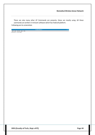 Biomedical Wireless Sensor Network
DDU (Faculty of Tech., Dept. of IT) Page 48
There are also many other AT Commands are presents, these are mostly using. All these
commands are written in minicom software which has Fedora9 platform.
Following are its screenshots
 