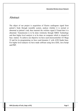Biomedical Wireless Sensor Network
DDU (Faculty of Tech., Dept. of IT) Page 5
Abstract
The object of our project is acquisition of Electro cardiogram signal from
patient‟s body through wearable system, analyze whether it is normal or
abnormal at patient‟s end, then transmit the wireless signal if found that it is
abnormal. Transmission is to be done wirelessly through XBEE Technology
and then higher level analysis is to be done on computer which is situated at
base -station. To achieve our objective we have used microcontroller AT Mega
32 and for its programming we have used dynamic C with AVR Studio base.
For higher level analysis we have made software using Java J2EE, Java Script
and PHP.
 