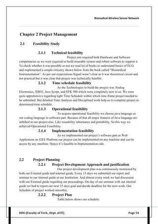 Biomedical Wireless Sensor Network
DDU (Faculty of Tech., Dept. of IT) Page 54
Chapter 2 Project Management
2.1 Feasibility Study
2.1.1 Technical feasibility
Project aim required both Hardware and Software
competencies as we were required to build wearable system and robust software to support it.
To check whether it was possible or not we read lot of books to understand basics of ECG
and implemented a simple circuitry shown below from the book called “Biomedical
Instrumentation”. As per our expectations Signal wasn‟t clear as it was theoretical circuit and
not practical but it was clear that project was technically feasible.
2.1.2 Time schedule feasibility
As the Technologies to build the project was Analog
Electronics, XBEE, Java Script, and STK 500 which were completely new to us. We were
quite apprehensive regarding tight Time Schedule within which time frame project needed to
be submitted. But detailed Time Analysis and Disciplined work help us to complete project in
determined time schedule.
2.1.3 Operational feasibility
To acquire operational feasibility we choose java language as
our coding language in software part. Because of that all major features of Java language are
imbibed in our project also. Like reusability inheritance and portability. So this way we
achieved Operational Feasibility.
2.1.4 Implementation feasibility
As we implemented our project‟s software part as Web
Application on J2EE Platform our project can be implemented on any machine and can be
access by any machine. Hence it‟s feasible in Implementation side.
2.2 Project Planning
2.2.1 Project Development Approach and justification
Our project development plan was continuously monitored by
both our External guide and internal guide. Every 15 days we submitted our report and
seminar to our internal guide at our Institution. And almost every week we had discussion
with our External guide regarding our proceedings. On day of our seminar with our internal
guide we had to report our next 15 days goal and decide deadline for the next work. Our
Schedule of project worked smoothly.
2.2.2 Project Plan
Table below shows our schedule.
 