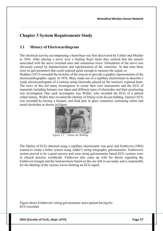 Biomedical Wireless Sensor Network
DDU (Faculty of Tech., Dept. of IT) Page 57
Chapter 3 System Requirements Study
3.1 History of Electrocardiogram
The electrical activity accompanying a heart-beat was first discovered by Collier and Mueller
in 1856. After placing a nerve over a beating frog's heart they noticed that the muscle
associated with the nerve twitched once and sometimes twice. Stimulation of the nerve was
obviously caused by depolarization and repolarization of the ventricles. At that time there
were no galvanometers that could respond quick enough to measure the signal, so
Dodders (1872) recorded the twitches of the muscle to provide a graphic representation of the
electrocardiographic signal. In 1876, Mary made use of a capillary electrometer to describe a
crude electrocardiogram of a tortoise using electrodes placed on the tortoise's exposed heart.
The news of this led many investigators to create their own instruments and the ECG of
mammals including humans was taken and different types of electrodes and their positioning
was investigated. One such investigator was Waller, who recorded the ECG of a patient
called Jimmy. Waller later revealed the identity of Jimmy to be his pet bulldog. Jimmy's ECG
was recorded by having a forepaw and hind paw in glass containers containing saline and
metal electrodes as shown in Figure.
Figure 3.1. – Jimmy the Bulldog
The fidelity of ECG obtained using a capillary electrometer was poor and Einthoven (1903)
wanted to create a better system using Adder‟s string telegraphic galvanometer. Einthoven's
system proved to be a great success and soon string galvanometer based ECG systems were
in clinical practice worldwide. Einthoven also came up with his theory regarding the
Einthoven triangle and the lead positions based on this are still in use today and is responsible
for the labeling of the various waves forming an ECG signal.
Figure shows Einthoven's string galvanometer and a patient having his
ECG recorded.
 