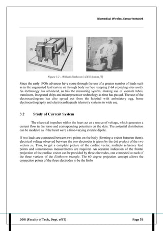 Biomedical Wireless Sensor Network
DDU (Faculty of Tech., Dept. of IT) Page 58
Figure 3.2 – William Einthoven’s ECG System [2]
Since the early 1900s advances have come through the use of a greater number of leads such
as in the augmented lead system or through body surface mapping (>64 recording sites used).
As technology has advanced, so has the measuring system, making use of vacuum tubes,
transistors, integrated chips and microprocessor technology as time has passed. The use of the
electrocardiogram has also spread out from the hospital with ambulatory egg, home
electrocardiography and electrocardiograph telemetry systems in wide use.
3.2 Study of Current System
The electrical impulses within the heart act as a source of voltage, which generates a
current flow in the torso and corresponding potentials on the skin. The potential distribution
can be modeled as if the heart were a time-varying electric dipole.
If two leads are connected between two points on the body (forming a vector between them),
electrical voltage observed between the two electrodes is given by the dot product of the two
vectors [9]. Thus, to get a complete picture of the cardiac vector, multiple reference lead
points and simultaneous measurements are required. An accurate indication of the frontal
projection of the cardiac vector can be provided by three electrodes, one connected at each of
the three vertices of the Einthoven triangle. The 60 degree projection concept allows the
connection points of the three electrodes to be the limbs
 