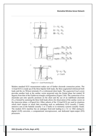 Biomedical Wireless Sensor Network
DDU (Faculty of Tech., Dept. of IT) Page 59
Figure 3.3 – Lead Positioning [2]
Modern standard ECG measurement makes use of further electrode connection points. The
12-lead ECG is made up of the three bipolar limb leads, the three augmented referenced limb
leads and the six Wilson terminals (Vow) referenced chest leads. The augmented lead system
provides another look at the cardiac vector projected onto the frontal plane but rotated 30
degrees from that of the Einthoven triangle configuration (Figure 2.6b). The connection of six
electrodes put onto specific positions on the chest and the use of an indifferent electrode
(Vow) formed by summing the three limb leads allows for observation of the cardiac vector on
the transverse plane [3] (Figure2.6c). Other subsets of the 12-lead ECG are used in situations
which don't require as much data recording such as ambulatory ECG (usually 2 leads),
intensive care at the bedside (usually 1 or 2 leads) or in telemetry systems (usually 1lead).
The modern ECG machine has an analogue front-end leading to a 12- to 16bit analog-to-
digital (A/D) converter, a computational microprocessor, and dedicated input-output (I/O)
processors.
 
