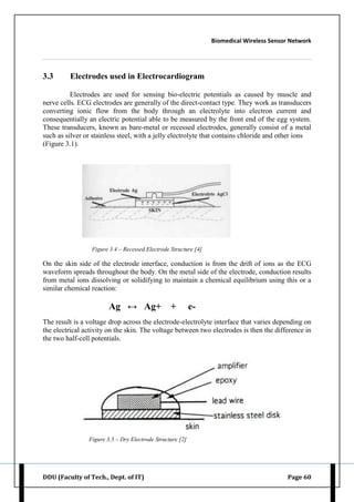 Biomedical Wireless Sensor Network
DDU (Faculty of Tech., Dept. of IT) Page 60
3.3 Electrodes used in Electrocardiogram
Electrodes are used for sensing bio-electric potentials as caused by muscle and
nerve cells. ECG electrodes are generally of the direct-contact type. They work as transducers
converting ionic flow from the body through an electrolyte into electron current and
consequentially an electric potential able to be measured by the front end of the egg system.
These transducers, known as bare-metal or recessed electrodes, generally consist of a metal
such as silver or stainless steel, with a jelly electrolyte that contains chloride and other ions
(Figure 3.1).
Figure 3.4 – Recessed Electrode Structure [4]
On the skin side of the electrode interface, conduction is from the drift of ions as the ECG
waveform spreads throughout the body. On the metal side of the electrode, conduction results
from metal ions dissolving or solidifying to maintain a chemical equilibrium using this or a
similar chemical reaction:
Ag ↔ Ag+ + e-
The result is a voltage drop across the electrode-electrolyte interface that varies depending on
the electrical activity on the skin. The voltage between two electrodes is then the difference in
the two half-cell potentials.
Figure 3.5 – Dry Electrode Structure [2]
 