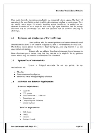 Biomedical Wireless Sensor Network
DDU (Faculty of Tech., Dept. of IT) Page 61
Plain metal electrodes like stainless steel disks can be applied without a paste. The theory of
operation is the same but the resistivity of the skin electrode interface is much greater. They
are useable when proper electrostatic shielding against interference is applied and the
electrode is connected to an amplifier with very high input impedance, but the voltage
measured will be considerably less than that obtained with an electrode utilizing an
electrolyte.
3.4 Problems and Weaknesses of Current System
Main problem with the current system which is most commonly used
in the hospitals is that it is not compact. It requires 12 leads to cover the view of whole heart.
Due to these reasons patient can not move freely during test. Also long duration of test can
cause irritation to patient.
Patients who are suffering from heart diesis must themselves come to
know about emergency, means every time they can not be in hospitals. So any problem
comes without they are admitted to the hospitals can cause fatal.
3.5 System User Characteristics
System is designed especially for old age people. So the
characteristics are:
 Mobility
 Constant monitoring of patient
 Immediate action during emergency condition
3.5 Hardware and Software requirements
Hardware Requirements:
 Electrodes
 ECG monitor
 Microcontroller IC ATMEGA32
 Transmission part
 Computer System for Doctor
 Internet Explorer
Software Requirements:
 AVR Studio
 PSpice
 Minicom
 Google API mode
 