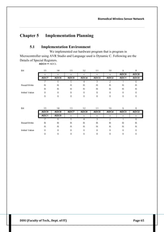Biomedical Wireless Sensor Network
DDU (Faculty of Tech., Dept. of IT) Page 65
Chapter 5 Implementation Planning
5.1 Implementation Environment
We implemented our hardware program that is program in
Microcontroller using AVR Studio and Language used is Dynamic C. Following are the
Details of Special Registers.
 