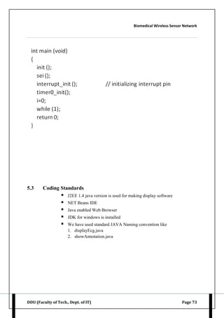 Biomedical Wireless Sensor Network
DDU (Faculty of Tech., Dept. of IT) Page 73
5.3 Coding Standards
 J2EE 1.4 java version is used for making display software
 NET Beans IDE
 Java enabled Web Browser
 JDK for windows is installed
 We have used standard JAVA Naming convention like
1. displayEcg.java
2. showAnnotation.java
 