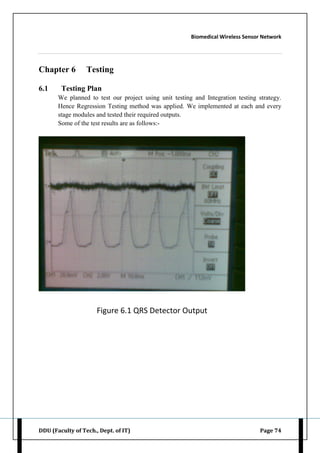 Biomedical Wireless Sensor Network
DDU (Faculty of Tech., Dept. of IT) Page 74
Chapter 6 Testing
6.1 Testing Plan
We planned to test our project using unit testing and Integration testing strategy.
Hence Regression Testing method was applied. We implemented at each and every
stage modules and tested their required outputs.
Some of the test results are as follows:-
Figure 6.1 QRS Detector Output
 
