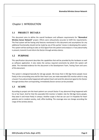 Biomedical Wireless Sensor Network
DDU (Faculty of Tech., Dept. of IT) Page 8
Chapter 1 INTRODUCTION
1.1 PROJECT DETAILS
This document aims to define the overall hardware and software requirements for “Biomedical
Wireless Sensor Network” project. Efforts were exhaustively accurate to fulfill the requirements.
The final system will be having only features mentioned in this document and assumptions for any
additional functionality should not be made by any of the parties’ moves in developing this system.
This system will be working to take an ECG Signal from the patient and analysis it. If any abnormality
is present, transmit it and inform the Doctor through wireless device.
1.2 PURPOSE
This specification document describes the capabilities that will be provided by the hardware as well
as software application. It also states the various required constraints by which the system will
abide. The intended evidence for this document is the Development Team, Testing Team and users
of this document.
This system is designed basically for old age people. We know that in Old Age Home people move
freely in the surrounding area and for their heart care, we make wearable ECG monitor which is rang
a buzzer if any abnormality happened with patient heart and send this abnormal signal to the Doctor
through wireless then corresponding, immediately Doctor service can be provided.
1.3 SCOPE
According to project aim the heart patient can consult Doctor if any abnormal thing happened with
his or her heart. And for that this wearable ECG monitor is helpful. Like for Old Age Home people,
they wear it and move freely in campus. Another scope is that we can use it in hospitals for heart
patients and in resident society, mall, office building. The coverage area can change according the
range of the wireless device.
 