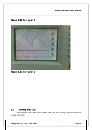 Biomedical Wireless Sensor Network
DDU (Faculty of Tech., Dept. of IT) Page 81
Figure 6.10 Test point 5
Figure 6.11 Test point 6
6.2 Testing Strategy
As mentioned above and results shown above we have strictly followed regression
testing completely.
 