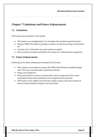 Biomedical Wireless Sensor Network
DDU (Faculty of Tech., Dept. of IT) Page 83
Chapter 7 Limitations and Future Enhancements
7.1 Limitations
Following are the limitations of the System.
 The System is not multiparameter. It is including only electrical signal from heart
 Range of XBEE Pro differs according to medium. In closed room range is decreased a
lot.
 Constant wear of electrodes can cause irritation to patient.
 Due to memory constraint and battery ECG signal can‟t transmitted for long period.
7.2 Future Enhancements
Following are the future enhancements intended for the System.
 More features can be added to monitor like SPO2, Blood Pressure and Blood Sugar
level. This way it ensures proper monitoring of patient.
 Range can be improved.
 More powerful power source can be devised so that for longer time ECG can be
transmitted to base station and patient can be diagnosed more precisely.
 GPS System can be added to provide alarm signal to doctor with exact location of
patient so that immediate assistance can be provided.
 
