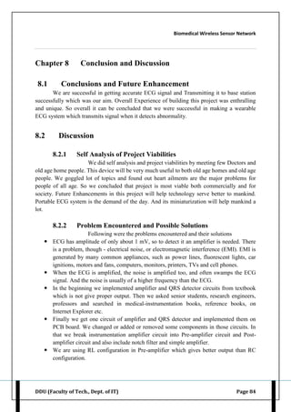 Biomedical Wireless Sensor Network
DDU (Faculty of Tech., Dept. of IT) Page 84
Chapter 8 Conclusion and Discussion
8.1 Conclusions and Future Enhancement
We are successful in getting accurate ECG signal and Transmitting it to base station
successfully which was our aim. Overall Experience of building this project was enthralling
and unique. So overall it can be concluded that we were successful in making a wearable
ECG system which transmits signal when it detects abnormality.
8.2 Discussion
8.2.1 Self Analysis of Project Viabilities
We did self analysis and project viabilities by meeting few Doctors and
old age home people. This device will be very much useful to both old age homes and old age
people. We goggled lot of topics and found out heart ailments are the major problems for
people of all age. So we concluded that project is most viable both commercially and for
society. Future Enhancements in this project will help technology serve better to mankind.
Portable ECG system is the demand of the day. And its miniaturization will help mankind a
lot.
8.2.2 Problem Encountered and Possible Solutions
Following were the problems encountered and their solutions
 ECG has amplitude of only about 1 mV, so to detect it an amplifier is needed. There
is a problem, though - electrical noise, or electromagnetic interference (EMI). EMI is
generated by many common appliances, such as power lines, fluorescent lights, car
ignitions, motors and fans, computers, monitors, printers, TVs and cell phones.
 When the ECG is amplified, the noise is amplified too, and often swamps the ECG
signal. And the noise is usually of a higher frequency than the ECG.
 In the beginning we implemented amplifier and QRS detector circuits from textbook
which is not give proper output. Then we asked senior students, research engineers,
professors and searched in medical-instrumentation books, reference books, on
Internet Explorer etc.
 Finally we get one circuit of amplifier and QRS detector and implemented them on
PCB board. We changed or added or removed some components in those circuits. In
that we break instrumentation amplifier circuit into Pre-amplifier circuit and Post-
amplifier circuit and also include notch filter and simple amplifier.
 We are using RL configuration in Pre-amplifier which gives better output than RC
configuration.
 