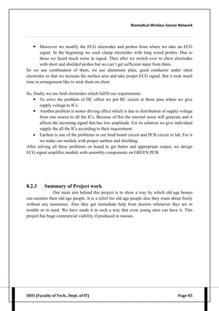 Biomedical Wireless Sensor Network
DDU (Faculty of Tech., Dept. of IT) Page 85
 Moreover we modify the ECG electrodes and probes from where we take an ECG
signal. In the beginning we used clamp electrodes with long wired probes. Due to
those we faced much noise in signal. Then after we switch over to chest electrodes
with short and shielded probes but we can‟t get sufficient input from them.
So we use combination of them, we use aluminum plate, good conductor under chest
electrodes so that we increase the surface area and take proper ECG signal. But it took much
time in arrangement like to stick them on chest.
So, finally we use limb electrodes which fulfill our requirements.
 To solve the problem of DC offset we put RC circuit at those pins where we give
supply voltage to ICs.
 Another problem is motor driving effect which is due to distribution of supply voltage
from one source to all the ICs. Because of this the internal noise will generate and it
affects the incoming signal that has low amplitude. For its solution we give individual
supply the all the ICs according to their requirement.
 Earthen is one of the problems in our bred board circuit and PCB circuit in lab. For it
we make our module with proper earthen and shielding,
After solving all these problems on board to get better and appropriate output, we design
ECG signal amplifier module with assembly components on GREEN PCB.
8.2.3 Summary of Project work
Our main aim behind this project is to show a way by which old age homes
can monitor their old age people. It is a relief for old age people also they roam about freely
without any assistance. Also they get immediate help from doctors whenever they are in
trouble or in need. We have made it in such a way that even young ones can have it. This
project has huge commercial viability if produced in masses.
 