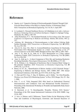 Biomedical Wireless Sensor Network
DDU (Faculty of Tech., Dept. of IT) Page 87
References
 Aquino, et al. “Capacitive Sensing of Electrocardiographic Potential Through Cloth
From the Dorsal Surface of the Body in a Supine Position: A Preliminary Study,”
IEEE Transactions on Biomedical Engineering, Vol. 54, No. 4. April 2007
 A. Leonhard, S.: Personal Healthcare Devices. In S.Mukherjee et al. (eds.), AmIware:
Hardware Technology Drivers of Ambient Intelligence. Chapter 6.1, Springer Verlag,
Dordrecht, NL, 2006, p. 349–370.
 Arhus Richardson, P. C.: The Insulated Electrode. In Proceedings of the 20th Annual
Conference on Engineering in Medicine and Biology. Boston, MA (USA), 1967, p.
157.
 Ashijima, M.: Monitoring of Electrocardiograms in Bed without Utilizing Body
Surface Electrodes. IEEE Transactions on Biomedical Engineering, Vol. 40 (1993),
No. 6, p. 593–594.
 Aim, K. K., Lim, Y.K., Park. S.: CommonModeNoise Cancellation for Electrically
Non-Contact ECG Measurement System on a Chair. In Proceedings of the 27th
Annual Conference of the IEEE EMBS. Shanghai (China), Sept. 2005, p. 5881–5883.
 Aim, Y. G., Kim, K. K., Park, K. S.: ECG Measurement on a Chair without
Conductive Contact. IEEE Transaction on Biomedical Engineering, Vol. 53 (2006),
No. 5, p. 956–959.
 Aare, A., Kirk up, L.: A direct Comparison of Wet, Dry and Insulating Bioelectric
Recording Electrodes. Physiological Measurement, Vol. 21 (2000), p. 271–283.
 B. B., Webster, J. G.: Reduction of Interference Due to Common Mode Voltage in
Bio potential Amplifiers. IEEE Transactions on Biomedical Engineering, Vol. 30
(1983), No. 1, p. 58–61.
 Birney, K, ET. Al.., “Quantification of Motion Artefact in ECG Electrode Design,”
Engineering in Medicine and Biology Society, 2007. EMBS 2007. 29th Annual
International Conference of the IEEE, pp.1533-1536, 22-26 Aug. 2007
 C. Park and P.H. Chou, Y. Bay, R. Matthews, and A Hobbs. “An Ultra-Wearable,
Wireless, Low Power ECG Monitoring System,” in Proc. IEEE Biogas, Nov 29 - Dec
1, 2006.
 Enzi, T., et al, “Fully Integrated EKG Shirt based on Embroidered Electrical
Interconnections with Conductive Yarn and Miniaturized Flexible Electronics,”
Proceeding of the International Workshop on Wearable and Implantable Body Sensor
Networks, 2006.
 E. Borrowed, et al. “A Reconfigurable, Wearable, Wireless ECG System,”
Proceedings of the 29th Annual International Conference of the IEEE EMBS. Aug.
23-26, 2007.
 F. Axis, A. Dittmer, and G. Delhomme. “Smart Clothes for the Monitoring in Real
Time and Conditions of Physiological, Emotional, and Sensorial Reactions of
 