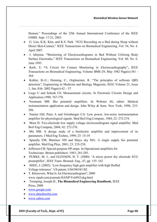 Biomedical Wireless Sensor Network
DDU (Faculty of Tech., Dept. of IT) Page 88
Human,” Proceedings of the 25th Annual International Conference of the IEEE
EMBS. Sept. 17-21, 2003.
 G. Lim, K.K. Kim, and K.S. Park. “ECG Recording on a Bed during Sleep without
Direct Skin-Contact,” IEEE Transactions on Biomedical Engineering, Vol. 54, No. 4.
April 2007.
 J. Ishijima. “Monitoring of Electrocardiograms in Bed Without Utilizing Body
Surface Electrodes,” IEEE Transactions on Biomedical Engineering, Vol. 40, No. 6.
June 1993.
 Kerb, T; “A Circuit for Contact Monitoring in Electrocardiography”, IEEE
Transactions on Biomedical Engineering, Volume BME-29, May 1982 Page(s):361 -
364
 Kohler, B.-U.; Henning, C.; Orglmeister, R. “The principles of software QRS
detection”, Engineering in Medicine and Biology Magazine, IEEE Volume 21, Issue
1, Jan.-Feb. 2002 Page(s):42 – 57
 Liege U and Schenk Ch: Measurement circuits. In Electronic Circuits Design and
Application.1990; 767-778.
 Neumann MR: Bio potential amplifiers. In Webster JG, editor. Medical
instrumentation application and design. John Wiley & Sons: New York, 1998; 233-
286.
 Nastier GH, Peter A and Grimbergen CA: Low power, low-noise instrumentation
amplifier for physiological signals. Med Boil Eng Compute, 1984; 22: 272-274.
 Mora D: Two-electrode low supply voltage electrocardiogram signal amplifier. Med
Boil Eng Compute, 2004; 42: 272-276.
 Mir MB: A design study of a bioelectric amplifier and improvement of its
parameters. J Med Eng Techno, 1999; 23: 15-19.
 Spinally EM, Martinez NH and Mayo sky MA: A single supply bio potential
amplifier. Med Eng Phys, 2001; 23: 235-238.
 Jefferson CB: Special-purpose OP amps. In Operational amplifiers for
Technicians. Breton publishers: 1983; 281-285.
 PURKE, M. J., and GLEESON, D. T. (2000): „A micro power dry electrode ECG
preamplifier‟, IEEE Trans. Biomed. Eng., 47, pp. 155–162
 SHEE, J. (2002): „Low-frequency high gain amplifier with high Doffed
Voltage tolerance‟. US patent, US6396343 B2
 T. Khorovets, What Is An Electrocardiogram?, 2000
www.ispub.com/journals/IJANP/Vol4N2/ekg.html
 Tromping, Joseph D., The Biomedical Engineering Handbook, IEEE
Press, 2000
 www.google.com
 www.datasheet4u.com
 www.yahoo.com
 