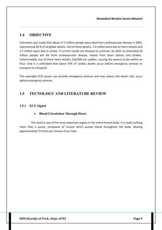 Biomedical Wireless Sensor Network
DDU (Faculty of Tech., Dept. of IT) Page 9
1.4 OBJECTIVE
Estimation was made that about 17.5 million people were died from cardiovascular disease in 2005,
representing 30 % of all global deaths. Out of these deaths, 7.6 million were due to heart attacks and
5.7 million were due to stroke. If current trends are allowed to continue, by 2015 an estimated 20
million people will die from cardiovascular disease, mainly from heart attacks and strokes.
Unfortunately, out of these heart attacks, 250,000 are sudden, causing the patient to die within an
hour. And it is estimated that about 47% of cardiac deaths occur before emergency services or
transport to a hospital.
This wearable ECG sensor can provide emergency services and may reduce the death rate, occur
before emergency services.
1.5 TECNOLOGY AND LITERATURE REVIEW
1.5.1 ECG Signal
 Blood Circulation Through Heart
The heart is one of the most important organs in the entire human body. It is really nothing
more than a pump, composed of muscle which pumps blood throughout the body, beating
approximately 72 times per minute of our lives.
 