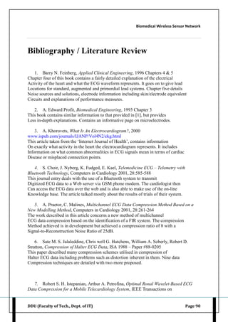 Biomedical Wireless Sensor Network
DDU (Faculty of Tech., Dept. of IT) Page 90
Bibliography / Literature Review
1. Barry N. Feinberg, Applied Clinical Engineering, 1996 Chapters 4 & 5
Chapter four of this book contains a fairly detailed explanation of the electrical
Activity of the heart and what the ECG waveform represents. It goes on to give lead
Locations for standard, augmented and primordial lead systems. Chapter five details
Noise sources and solutions, electrode information including skin/electrode equivalent
Circuits and explanations of performance measures.
2. A. Edward Profit, Biomedical Engineering, 1993 Chapter 3
This book contains similar information to that provided in [1], but provides
Less in-depth explanations. Contains an informative page on microelectrodes.
3. A. Khorovets, What Is An Electrocardiogram?, 2000
www.ispub.com/journals/IJANP/Vol4N2/ekg.html
This article taken from the „Internet Journal of Health‟, contains information
On exactly what activity in the heart the electrocardiogram represents. It includes
Information on what common abnormalities in ECG signals mean in terms of cardiac
Disease or misplaced connection points.
4. S. Choir, J. Nyberg, K. Fudged, E. Kael, Telemedicine ECG – Telemetry with
Bluetooth Technology, Computers in Cardiology 2001, 28:585-588
This journal entry deals with the use of a Bluetooth system to transmit
Digitized ECG data to a Web server via GSM phone modem. The cardiologist then
Can access the ECG data over the web and is also able to make use of the on-line
Knowledge base. The article talked mostly about the results of trials of their system.
5. A. Praetor, C. Malines, Multichannel ECG Data Compression Method Based on a
New Modelling Method, Computers in Cardiology 2001, 28:261-264
The work described in this article concerns a new method of multichannel
ECG data compression based on the identification of a FIR system. The compression
Method achieved is in development but achieved a compression ratio of 8 with a
Signal-to-Reconstruction Noise Ratio of 25dB.
6. Sate M. S. Jalaleddine, Chris well G. Hutchens, William A. Soberly, Robert D.
Stratton, Compression of Halter ECG Data, ISA 1988 – Paper #88-0205
This paper described many compression schemes utilised in compression of
Halter ECG data including problems such as distortion inherent in them. Nine data
Compression techniques are detailed with two more proposed.
7. Robert S. H. Istepanian, Arthur A. Petrofina, Optimal Ronal Wavelet-Based ECG
Data Compression for a Mobile Telecardiology System, IEEE Transactions on
 