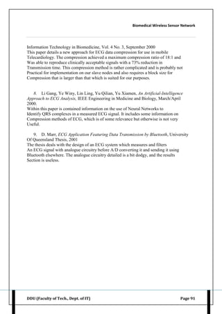 Biomedical Wireless Sensor Network
DDU (Faculty of Tech., Dept. of IT) Page 91
Information Technology in Biomedicine, Vol. 4 No. 3, September 2000
This paper details a new approach for ECG data compression for use in mobile
Telecardiology. The compression achieved a maximum compression ratio of 18:1 and
Was able to reproduce clinically acceptable signals with a 73% reduction in
Transmission time. This compression method is rather complicated and is probably not
Practical for implementation on our slave nodes and also requires a block size for
Compression that is larger than that which is suited for our purposes.
8. Li Gang, Ye Winy, Lin Ling, Yu Qilian, Yu Xiamen, An Artificial-Intelligence
Approach to ECG Analysis, IEEE Engineering in Medicine and Biology, March/April
2000.
Within this paper is contained information on the use of Neural Networks to
Identify QRS complexes in a measured ECG signal. It includes some information on
Compression methods of ECG, which is of some relevance but otherwise is not very
Useful.
9. D. Marr, ECG Application Featuring Data Transmission by Bluetooth, University
Of Queensland Thesis, 2001
The thesis deals with the design of an ECG system which measures and filters
An ECG signal with analogue circuitry before A/D converting it and sending it using
Bluetooth elsewhere. The analogue circuitry detailed is a bit dodgy, and the results
Section is useless.
 