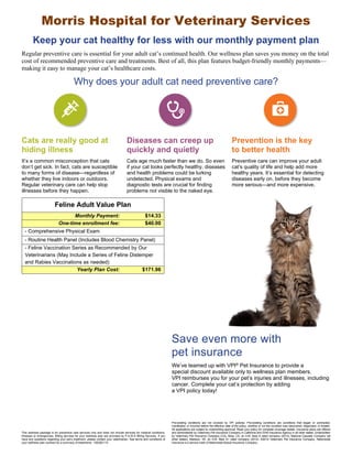 Morris Hospital for Veterinary Services 
Keep your cat healthy for less with our monthly payment plan 
Regular preventive care is essential for your adult cat’s continued health. Our wellness plan saves you money on the total 
cost of recommended preventive care and treatments. Best of all, this plan features budget-friendly monthly payments— 
making it easy to manage your cat’s healthcare costs. 
Why does your adult cat need preventive care? 
Cats are really good at 
hiding illness 
Diseases can creep up 
quickly and quietly 
Prevention is the key 
to better health 
It’s a common misconception that cats 
don’t get sick. In fact, cats are susceptible 
to many forms of disease—regardless of 
whether they live indoors or outdoors. 
Regular veterinary care can help stop 
illnesses before they happen. 
Cats age much faster than we do. So even 
if your cat looks perfectly healthy, diseases 
and health problems could be lurking 
undetected. Physical exams and 
diagnostic tests are crucial for finding 
problems not visible to the naked eye. 
Preventive care can improve your adult 
cat’s quality of life and help add more 
healthy years. It’s essential for detecting 
diseases early on, before they become 
more serious—and more expensive. 
Save even more with 
pet insurance 
Feline Adult Value Plan 
Monthly Payment: $14.33 
One-time enrollment fee: $40.00 
- Comprehensive Physical Exam 
- Routine Health Panel (Includes Blood Chemistry Panel) 
- Feline Vaccination Series as Recommended by Our 
Veterinarians (May Include a Series of Feline Distemper 
and Rabies Vaccinations as needed) 
Yearly Plan Cost: $171.96 
We’ve teamed up with VPI® Pet Insurance to provide a 
special discount available only to wellness plan members. 
VPI reimburses you for your pet’s injuries and illnesses, including 
cancer. Complete your cat’s protection by adding 
a VPI policy today! 
This wellness package is for preventive care services only and does not include services for medical conditions, 
illnesses or emergencies. Billing services for your wellness plan are provided by P.A.W.S Billing Services. If you 
have any questions regarding your pet’s treatment, please contact your veterinarian. See terms and conditions of 
your wellness plan contract for a summary of treatments. 12B2B2110 
Pre-existing conditions are not covered by VPI policies. Pre-existing conditions are conditions that began or contracted, 
manifested, or incurred before the effective date of the policy, whether or not the condition was discovered, diagnosed, or treated. 
All applications are subject to underwriting approval. Read your policy for complete coverage details. Insurance plans are offered 
and administered by Veterinary Pet Insurance Company in California and DVM Insurance Agency in all other states. Underwritten 
by Veterinary Pet Insurance Company (CA), Brea, CA, an A.M. Best A rated company (2012); National Casualty Company (all 
other states), Madison, WI, an A.M. Best A+ rated company (2012). ©2012 Veterinary Pet Insurance Company. Nationwide 
Insurance is a service mark of Nationwide Mutual Insurance Company. 
