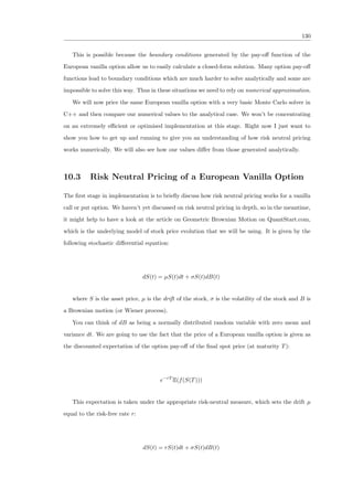 130
This is possible because the boundary conditions generated by the pay-oﬀ function of the
European vanilla option allow us to easily calculate a closed-form solution. Many option pay-oﬀ
functions lead to boundary conditions which are much harder to solve analytically and some are
impossible to solve this way. Thus in these situations we need to rely on numerical approximation.
We will now price the same European vanilla option with a very basic Monte Carlo solver in
C++ and then compare our numerical values to the analytical case. We won’t be concentrating
on an extremely eﬃcient or optimised implementation at this stage. Right now I just want to
show you how to get up and running to give you an understanding of how risk neutral pricing
works numerically. We will also see how our values diﬀer from those generated analytically.
10.3 Risk Neutral Pricing of a European Vanilla Option
The ﬁrst stage in implementation is to brieﬂy discuss how risk neutral pricing works for a vanilla
call or put option. We haven’t yet discussed on risk neutral pricing in depth, so in the meantime,
it might help to have a look at the article on Geometric Brownian Motion on QuantStart.com,
which is the underlying model of stock price evolution that we will be using. It is given by the
following stochastic diﬀerential equation:
dS(t) = µS(t)dt + σS(t)dB(t)
where S is the asset price, µ is the drift of the stock, σ is the volatility of the stock and B is
a Brownian motion (or Wiener process).
You can think of dB as being a normally distributed random variable with zero mean and
variance dt. We are going to use the fact that the price of a European vanilla option is given as
the discounted expectation of the option pay-oﬀ of the ﬁnal spot price (at maturity T):
e−rT
E(f(S(T)))
This expectation is taken under the appropriate risk-neutral measure, which sets the drift µ
equal to the risk-free rate r:
dS(t) = rS(t)dt + σS(t)dB(t)
 