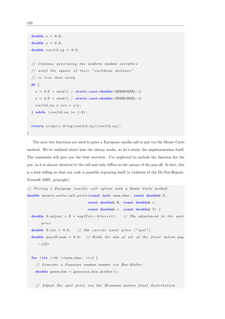 135
double x = 0 . 0 ;
double y = 0 . 0 ;
double e u c l i d s q = 0 . 0 ;
// Continue generating two uniform random v a r i a b l e s
// u n t i l the square of t h e i r ” euclidean distance ”
// i s l e s s than unity
do {
x = 2.0 ∗ rand () / static cast<double>(RANDMAX) −1;
y = 2.0 ∗ rand () / static cast<double>(RANDMAX) −1;
e u c l i d s q = x∗x + y∗y ;
} while ( e u c l i d s q >= 1 .0 ) ;
return x∗ sqrt (−2∗ log ( e u c l i d s q ) / e u c l i d s q ) ;
}
The next two functions are used to price a European vanilla call or put via the Monte Carlo
method. We’ve outlined above how the theory works, so let’s study the implementation itself.
The comments will give you the best overview. I’ve neglected to include the function for the
put, as it is almost identical to the call and only diﬀers in the nature of the pay-oﬀ. In fact, this
is a hint telling us that our code is possibly repeating itself (a violation of the Do-Not-Repeat-
Yourself, DRY, principle):
// Pricing a European v a n i l l a c a l l option with a Monte Carlo method
double m o n t e c a r l o c a l l p r i c e ( const int& num sims , const double& S ,
const double& K, const double& r ,
const double& v , const double& T) {
double S adjust = S ∗ exp (T∗( r −0.5∗v∗v) ) ; // The adjustment to the spot
price
double S cur = 0 . 0 ; // Our current a s s e t price (” spot ”)
double payoff sum = 0 . 0 ; // Holds the sum of a l l of the f i n a l option pay
−o f f s
for ( int i =0; i<num sims ; i++) {
// Generate a Gaussian random number via Box−Muller
double gauss bm = gaussian box muller () ;
// Adjust the spot price via the Brownian motion f i n a l d i s t r i b u t i o n
 