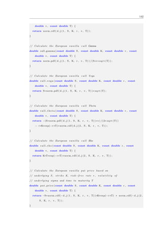 142
double v , const double T) {
return norm cdf ( d j (1 , S , K, r , v , T) ) ;
}
// Calculate the European v a n i l l a c a l l Gamma
double call gamma ( const double S , const double K, const double r , const
double v , const double T) {
return norm pdf ( d j (1 , S , K, r , v , T) ) /(S∗v∗ sqrt (T) ) ;
}
// Calculate the European v a n i l l a c a l l Vega
double c a l l v e g a ( const double S , const double K, const double r , const
double v , const double T) {
return S∗norm pdf ( d j (1 , S , K, r , v , T) ) ∗ sqrt (T) ;
}
// Calculate the European v a n i l l a c a l l Theta
double c a l l t h e t a ( const double S , const double K, const double r , const
double v , const double T) {
return −(S∗norm pdf ( d j (1 , S , K, r , v , T) ) ∗v) /(2∗ sqrt (T) )
− r ∗K∗exp(−r ∗T) ∗norm cdf ( d j (2 , S , K, r , v , T) ) ;
}
// Calculate the European v a n i l l a c a l l Rho
double c a l l r h o ( const double S , const double K, const double r , const
double v , const double T) {
return K∗T∗exp(−r ∗T) ∗norm cdf ( d j (2 , S , K, r , v , T) ) ;
}
// Calculate the European v a n i l l a put price based on
// underlying S , s t r i k e K, risk −f r e e rate r , v o l a t i l i t y of
// underlying sigma and time to maturity T
double put price ( const double S , const double K, const double r , const
double v , const double T) {
return −S∗norm cdf(− d j (1 , S , K, r , v , T) )+K∗exp(−r ∗T) ∗ norm cdf(− d j (2 ,
S , K, r , v , T) ) ;
}
 
