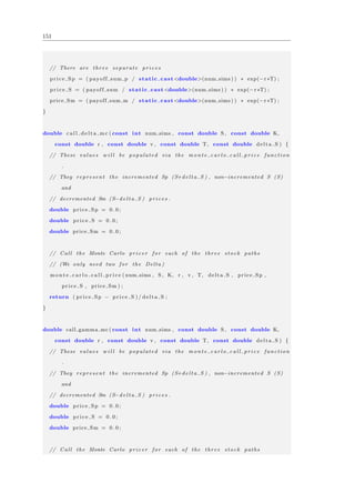 151
// There are three separate p r i c e s
price Sp = ( payoff sum p / static cast<double>(num sims ) ) ∗ exp(−r ∗T) ;
pr ic e S = ( payoff sum / static cast<double>(num sims ) ) ∗ exp(−r ∗T) ;
price Sm = ( payoff sum m / static cast<double>(num sims ) ) ∗ exp(−r ∗T) ;
}
double c a l l d e l t a m c ( const int num sims , const double S , const double K,
const double r , const double v , const double T, const double delta S ) {
// These values w i l l be populated via the m o n t e c a r l o c a l l p r i c e function
.
// They represent the incremented Sp (S+d e l t a S ) , non−incremented S (S)
and
// decremented Sm (S−d e l t a S ) p r i c e s .
double price Sp = 0 . 0 ;
double pr ic e S = 0 . 0 ;
double price Sm = 0 . 0 ;
// Call the Monte Carlo pricer for each of the three stock paths
// (We only need two for the Delta )
m o n t e c a r l o c a l l p r i c e ( num sims , S , K, r , v , T, delta S , price Sp ,
price S , price Sm ) ;
return ( price Sp − pr ic e S ) / delta S ;
}
double call gamma mc ( const int num sims , const double S , const double K,
const double r , const double v , const double T, const double delta S ) {
// These values w i l l be populated via the m o n t e c a r l o c a l l p r i c e function
.
// They represent the incremented Sp (S+d e l t a S ) , non−incremented S (S)
and
// decremented Sm (S−d e l t a S ) p r i c e s .
double price Sp = 0 . 0 ;
double pr ic e S = 0 . 0 ;
double price Sm = 0 . 0 ;
// Call the Monte Carlo pricer for each of the three stock paths
 