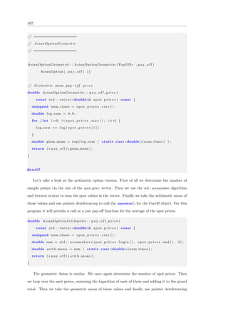 167
// ====================
// AsianOptionGeometric
// ====================
AsianOptionGeometric : : AsianOptionGeometric ( PayOff∗ p a y o f f )
: AsianOption ( p a y o f f ) {}
// Geometric mean pay−o f f price
double AsianOptionGeometric : : p a y o f f p r i c e (
const std : : vector<double>& s p o t p r i c e s ) const {
unsigned num times = s p o t p r i c e s . s i z e () ;
double log sum = 0 . 0 ;
for ( int i =0; i<s p o t p r i c e s . s i z e () ; i++) {
log sum += log ( s p o t p r i c e s [ i ] ) ;
}
double geom mean = exp ( log sum / static cast<double>(num times ) ) ;
return (∗ pay off ) ( geom mean ) ;
}
#endif
Let’s take a look at the arithmetic option version. First of all we determine the number of
sample points via the size of the spot price vector. Then we use the std :: accumulate algorithm
and iterator syntax to sum the spot values in the vector. Finally we take the arithmetic mean of
those values and use pointer dereferencing to call the operator() for the PayOﬀ object. For this
program it will provide a call or a put pay-oﬀ function for the average of the spot prices:
double AsianOptionArithmetic : : p a y o f f p r i c e (
const std : : vector<double>& s p o t p r i c e s ) const {
unsigned num times = s p o t p r i c e s . s i z e () ;
double sum = std : : accumulate ( s p o t p r i c e s . begin () , s p o t p r i c e s . end () , 0) ;
double arith mean = sum / static cast<double>(num times ) ;
return (∗ pay off ) ( arith mean ) ;
}
The geometric Asian is similar. We once again determine the number of spot prices. Then
we loop over the spot prices, summing the logarithm of each of them and adding it to the grand
total. Then we take the geometric mean of these values and ﬁnally use pointer dereferencing
 