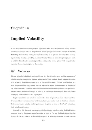 Chapter 13
Implied Volatility
In this chapter we will discuss a practical application of the Black-Scholes model, design patterns
and function objects in C++. In particular, we are going to consider the concept of Implied
Volatility. In derivatives pricing, the implied volatility of an option is the value of the underly-
ings volatility (usually denoted by σ), which when input into an derivatives pricing model (such
as with the Black-Scholes equation) provides a pricing value for the option which is equal to the
currently observed market price of that option.
13.1 Motivation
The use of implied volatility is motivated by the fact that it is often more useful as a measure of
relative value between options than the actual price of those options. This is because the option
price is heavily dependent upon the price of the underlying asset. Options are often held in a
delta neutral portfolio, which means that the portfolio is hedged for small moves in the price of
the underlying asset. Given the need to continuously rebalance these portfolios, an option with
a higher actual price can be cheaper in terms of its volatility if the underlying itself rises, as the
underlying asset can be sold at a higher price.
Implied volatilities can in fact be considered a form of ”prices”, as their values have been
determined by actual transactions in the marketplace, not on the basis of statistical estimates.
Professional traders actually tend to quote values of options in terms of their ”vol”, rather than
their actual market prices.
Our task for this chapter is to attempt to calculate implied volatilities using the Black-Scholes
equation. If we let the market price of an option be given by CM and the Black-Scholes function
by B(S, K, r, T, σ), where S is the underlying price, K is the option strike, r is the risk-free
173
 