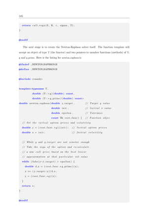 185
return c a l l v e g a (S , K, r , sigma , T) ;
}
#endif
The next stage is to create the Newton-Raphson solver itself. The function template will
accept an object of type T (the functor) and two pointers to member functions (methods) of T,
g and g prime. Here is the listing for newton raphson.h:
#ifndef NEWTON RAPHSON H
#define NEWTON RAPHSON H
#include <cmath>
template<typename T,
double (T: : ∗ g ) (double) const ,
double (T: : ∗ g prime ) (double) const>
double newton raphson (double y target , // Target y value
double i n i t , // I n i t i a l x value
double epsilon , // Tolerance
const T& root func ) { // Function objec
// Set the i n i t i a l option p r i c e s and v o l a t i l i t y
double y = ( root func .∗ g ) ( i n i t ) ; // I n i t i a l option p r i c e s
double x = i n i t ; // I n i t i a l v o l a t i l i t y
// While y and y t a r g e t are not s i m i l a r enough
// Take the vega of the option and r e c a l c u l a t e
// a new c a l l price based on the b e s t l i n e a r
// approximation at that p a r t i c u l a r vol value
while ( fabs (y−y target ) > e p s i l o n ) {
double d x = ( root func .∗ g prime ) (x) ;
x += ( y target −y) /d x ;
y = ( root func .∗ g ) (x) ;
}
return x ;
}
#endif
 