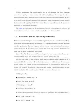 20
Modiﬁer methods are able to read member data as well as change that data. They can
accomplish everything a selector can do, with additional privileges. An example of a selector
mehtod is a setter, which is a method used to set directly a value of some member data. We need
to be careful to distinguish between methods that cannot modify their parameters and methods
that cannot modify anything at all. This is where the const keyword comes in. It greatly aids
readability for our interface deﬁnitions.
The const keyword, as well as the mechanisms of pass by value and pass by reference (all
discussed later) determine whether a function/method is a selector or modiﬁer.
3.5 European Vanilla Option Speciﬁcation
We have now reached the point where we wish to implement some C++ code for a simple Euro-
pean option! Before we even open our favourite C++ coding environment, we must determine
our class speciﬁcation. This is a very good habit to form as it sets expectations between other
clients of our code. It also allows you to consider ﬂow-paths, edge cases and other issues that
could crop up before you set ﬁnger to keyboard.
Note: “Client” in this instance could be another quant on your team, a trader who uses your
code via an Excel plugin or a quant developer who needs to optimise this code.
We know that the price of a European vanilla option, at least in a Black-Scholes world, is
characterised by ﬁve parameters. In our VanillaOption class, we will implement these values as
private member data. This is because once they have been set, via construction of the class, we
do not wish to modify them further. Later on we will consider class interfaces where we may
wish to modify this data at code run-time. The ﬁve parameters of interest are:
• Strike price, K
• Interest Rate (”risk free rate”), r
• Expiry time of the option, T
• Underlying asset price, S
• Volatility of the underlying, σ
In addition, European vanilla call and put options are speciﬁed by their pay-oﬀ functions, f:
• Call: fC(S) = max(S − K, 0)
• Put: fP (S) = max(K − S, 0)
 
