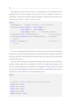 23
The assignment operator returns a reference to a VanillaOption&, not a VanillaOption directly.
Although this is not strictly necessary (you can return void), by returning a reference to a
VanillaOption, it allows what is known as chained assignment. Chained assignment allows you to
write code such as option1 = option2 = option3 = option4.
public :
VanillaOption () ; // Default constructor − has no parameters
VanillaOption ( const double& K , const double& r ,
const double& T , const double& S ,
const double& sigma ) ; // Parameter constructor
VanillaOption ( const VanillaOption& rhs ) ; // Copy constructor
VanillaOption& operator=(const VanillaOption& rhs ) ; // Assignment
operator
virtual ˜ VanillaOption () ; // Destructor i s
v i r t u a l
. .
The next set of methods in the public section are selectors (getters) used to access the private
member data. The public block also contains two calculation (selector) methods for the call and
put prices, respectively. All of these selector methods return a non-void value (in fact they return
a double precision value).
All of the selector methods are post-marked with const. This means that these methods are
unable to modify member data or anything else! Note that the const keyword appears at the
end of the method prototype. If it was placed at the beginning it would mean that the method
was returning a const double value, which is entirely diﬀerent! A const double value cannot be
modiﬁed once created, which is not the intended behaviour here.
public :
. .
// S e l e c t o r (” g e t t e r ”) methods for our option parameters
double getK () const ;
double getr () const ;
double getT () const ;
double getS () const ;
double getsigma () const ;
 