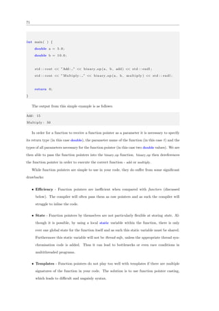 71
int main ( ) {
double a = 5 . 0 ;
double b = 1 0 . 0 ;
std : : cout << ”Add: ” << binary op (a , b , add ) << std : : endl ;
std : : cout << ” Multiply : ” << binary op (a , b , multiply ) << std : : endl ;
return 0;
}
The output from this simple example is as follows:
Add: 15
Multiply : 50
In order for a function to receive a function pointer as a parameter it is necessary to specify
its return type (in this case double), the parameter name of the function (in this case f) and the
types of all parameters necessary for the function pointer (in this case two double values). We are
then able to pass the function pointers into the binary op function. binary op then dereferences
the function pointer in order to execute the correct function - add or multiply.
While function pointers are simple to use in your code, they do suﬀer from some signiﬁcant
drawbacks:
• Eﬃciency - Function pointers are ineﬃcient when compared with functors (discussed
below). The compiler will often pass them as raw pointers and as such the compiler will
struggle to inline the code.
• State - Function pointers by themselves are not particularly ﬂexible at storing state. Al-
though it is possible, by using a local static variable within the function, there is only
ever one global state for the function itself and as such this static variable must be shared.
Furthermore this static variable will not be thread-safe, unless the appropriate thread syn-
chronisation code is added. Thus it can lead to bottlenecks or even race conditions in
multithreaded programs.
• Templates - Function pointers do not play too well with templates if there are multiple
signatures of the function in your code. The solution is to use function pointer casting,
which leads to diﬃcult and ungainly syntax.
 