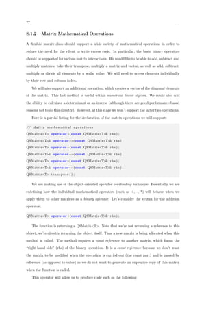 77
8.1.2 Matrix Mathematical Operations
A ﬂexible matrix class should support a wide variety of mathematical operations in order to
reduce the need for the client to write excess code. In particular, the basic binary operators
should be supported for various matrix interactions. We would like to be able to add, subtract and
multiply matrices, take their transpose, multiply a matrix and vector, as well as add, subtract,
multiply or divide all elements by a scalar value. We will need to access elements individually
by their row and column index.
We will also support an additional operation, which creates a vector of the diagonal elements
of the matrix. This last method is useful within numerical linear algebra. We could also add
the ability to calculate a determinant or an inverse (although there are good performance-based
reasons not to do this directly). However, at this stage we won’t support the latter two operations.
Here is a partial listing for the declaration of the matrix operations we will support:
// Matrix mathematical operations
QSMatrix<T> operator+(const QSMatrix<T>& rhs ) ;
QSMatrix<T>& operator+=(const QSMatrix<T>& rhs ) ;
QSMatrix<T> operator−(const QSMatrix<T>& rhs ) ;
QSMatrix<T>& operator−=(const QSMatrix<T>& rhs ) ;
QSMatrix<T> operator ∗( const QSMatrix<T>& rhs ) ;
QSMatrix<T>& operator∗=(const QSMatrix<T>& rhs ) ;
QSMatrix<T> transpose () ;
We are making use of the object-oriented operator overloading technique. Essentially we are
redeﬁning how the individual mathematical operators (such as +, -, *) will behave when we
apply them to other matrices as a binary operator. Let’s consider the syntax for the addition
operator:
QSMatrix<T> operator+(const QSMatrix<T>& rhs ) ;
The function is returning a QSMatrix<T>. Note that we’re not returning a reference to this
object, we’re directly returning the object itself. Thus a new matrix is being allocated when this
method is called. The method requires a const reference to another matrix, which forms the
“right hand side” (rhs) of the binary operation. It is a const reference because we don’t want
the matrix to be modiﬁed when the operation is carried out (the const part) and is passed by
reference (as opposed to value) as we do not want to generate an expensive copy of this matrix
when the function is called.
This operator will allow us to produce code such as the following:
 