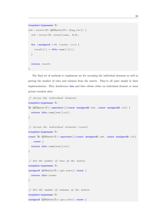 88
template<typename T>
std : : vector<T> QSMatrix<T>:: diag vec () {
std : : vector<T> r e s u l t ( rows , 0 . 0 ) ;
for ( unsigned i =0; i<rows ; i++) {
r e s u l t [ i ] = this−>mat [ i ] [ i ] ;
}
return r e s u l t ;
}
The ﬁnal set of methods to implement are for accessing the individual elements as well as
getting the number of rows and columns from the matrix. They’re all quite simple in their
implementation. They dereference this and then obtain either an individual element or some
private member data:
// Access the i n d i v i d u a l elements
template<typename T>
T& QSMatrix<T>:: operator () ( const unsigned& row , const unsigned& col ) {
return this−>mat [ row ] [ col ] ;
}
// Access the i n d i v i d u a l elements ( const )
template<typename T>
const T& QSMatrix<T>:: operator () ( const unsigned& row , const unsigned& col )
const {
return this−>mat [ row ] [ col ] ;
}
// Get the number of rows of the matrix
template<typename T>
unsigned QSMatrix<T>:: get rows () const {
return this−>rows ;
}
// Get the number of columns of the matrix
template<typename T>
unsigned QSMatrix<T>:: g e t c o l s () const {
 