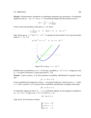 9.3. DERIVADA                                                                                                                                                             343

Solução : Primeiramente, calculemos os coeﬁcientes angulares que precisamos. O coeﬁciente
                               3       ‘ 3  ¥ E! D
                                               D
angular da reta                é       . O coeﬁciente angular da reta normal à curva é:
                                                            ¤


                          V                                                                                        
          S 3   ¥ 3 (                                         ¤
                                                                                                                    T 'e c ¨
                                                                                                                      
                  ( 3V
Como as retas são paralelas, temos que                                       ¤            ¤
                                                                                                           , isto é:

            3 'e c ¨ §  'e  ¨ S
                                    3 c                                                                                   D        §          ¢(¥b 3 
logo, temos que
                           ( ¥ b D 3  ( ¥ b c¨ ( ¥ b 3  ¥                        . A equação da reta normal à curva que passa pelo
ponto                         é:
                                                          ( ¥ b D ' ( ¥ b
                §
                       ( ¥ b 7 3 ( ¥ b g ¥
                                          D                                                                     ¥                   T(¥b  3 
                                                  0.6



                                                  0.4



                                                  0.2




                                                                    0.25            0.5           0.75              1               1.25       1.5



                                                 -0.2



                                                 -0.4




                                                  Figura 9.8: A reta                                   ¥
                                                                                                               (¥b  3                        .

[4] Determine os parâmetros , e                    
                                       tais que a parábola
                                                    )               £ B¡                                                                   ¥
                                                                                                                                                ) (  3   tangencie a reta
¥
     3
      no ponto de abscissa e passe pelo ponto        .
                                                                                                    ‘ ' X$
                                                                                                         
Solução : Como o ponto
                                             ‘ ' X$
                                                           deve pertencer à parábola, substituindo na equação, temos
que:
                                     T ‘ 3  )    $
                                                                                                                                                                    3
Como a parábola deve tangenciar a reta
 3                                       no ponto de abscissa , temos que se
                                                     3 ¥                           , então
                                                                                 ' $                                                                        ¥
    . Isto é, o ponto    é comum à reta e à parábola; substituindo na equação, temos que:
                                    T  3  )     D
O coeﬁciente angular da reta é                          ¤
                                                            3                    e o coeﬁciente angular da reta tangente à parábola é
¤
      D 3 ¥ 3 (, logo   )        ( 3V ¤
                                                         )
                                                                V D 3 $ (
                                                                                . Como           :¤                    ¤




                                       T  3 )    D  
Logo, de (1), (2) e (3) temos o sitema:
                                                                                   )
                                                                                                              ‘ 3
                                                                               )                           3
                                                                            )
                                                                                  D                           3               '
 