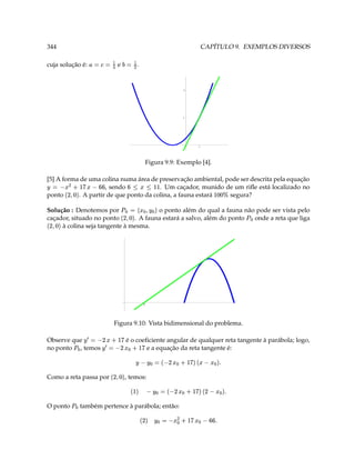 344                                                                                                                   CAPÍTULO 9. EXEMPLOS DIVERSOS

cuja solução é:                  V 3 3        e      )   V( 3       .


                                                                                                  2




                                                                                                  1




                                                                                                                  1




                                                                               Figura 9.9: Exemplo [4].

[5] A forma de uma colina numa área de preservação ambiental, pode ser descrita pela equação
¥
      § § B   ‘ ( D C 3
                          ¢
                     , sendo
                             £                              y ¨  ¨ §
                                        . Um caçador, munido de um riﬂe está localizado no                               yd
                                                                                                                         ‘‘
ponto      . A partir de que ponto da colina, a fauna estará   segura?
                                                                                                                                




                    '

Solução : Denotemos por
                                                     ¥ '  e 3  7
                                       o ponto além do qual a fauna não pode ser vista pelo
caçador, situado no ponto
                                                                  ‘ ' D
                               . A fauna estará a salvo, além do ponto onde a reta que liga
                                                                                                                                   7
                                                                                                                                       
     ‘ ' D
     à colina seja tangente à mesma.




                                                                               2




                                            Figura 9.10: Vista bidimensional do problema.

Observe que
                                     5  D 3   ¥
                                                ¢ £
                                                          é o coeﬁciente angular de qualquer reta tangente à parábola; logo,
no ponto , temos
                   7       5   D 3   ¥                              ¢ £
                                                                 e a equação da reta tangente é:

                                                                 ¥                 T    !e'y ¤   D $ 3  ¥
                                                                                                   ¢ £



Como a reta passa por
                                             ‘ ' D      , temos:
                                                             $                   T    D 'y 5   D $ 3  ¥
                                                                                                         ¢ £


               7
O ponto                   também pertence à parábola; então:

                                                                               T § §   ¤ ( ˆ 3  ¥  D
                                                                                                    ¢ £
 
