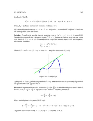 9.3. DERIVADA                                                                                                                                                       345

Igualando (1) e (2):
                             ‘ 3  Y   e' `  e 3 y   Y ( 
                                                       D                                                  §
                                                                                                                       ` 3         e       T§ 3 ¥
Então,
         7             ` A                                       §' ` 3 
                               e a fauna estará a salvo a partir de                                                .
              D ' $
[6] A reta tangente à curva
                                     2 (  D   ˆ 3 ¥
                                                                                   no ponto                                   é também tangente à curva em
um outro ponto. Ache este ponto.

Solução : O coeﬁciente angular da reta tangente à curva é                     , como                                   ¥
                                                                                                                                 Y Y 3                      D ' $
é um ponto comum à reta e a curva, temos
                                                                             3 $   ¥
                                                                                
                                                    . A equação da reta tangente que passa
pelo ponto       é:
                    D ' $              3
                            . Para determinar os pontos comuns à curva e à reta tangente,
                                 ¥
resolvemos o sistema:
              0 (  #  C 3 ¥ 
              D 
                      '
                         54 3 ¥
                         
obtendo
                           ¡3  ‘ 3 ( # ( e 3 ¤ (  E  
                                                 D           e                   . O ponto procurado é
                                                                                                                                       ‘ ' X$
                                                                                                                                                 .



                                                                                2




                                                               -1                                              1




                                                        Figura 9.11: Exemplo [6]


[7] O ponto
                   7         ' § 3
                     pertence à parábola
                                                                          Y 3(       ¥   . Determine todos os pontos
                                                                                                                                                       8
                                                                                                                                                           da parábola
                         8                          7
tais que a normal em passe por
                                                                                                  
Solução : Um ponto arbitrário da parábola é
                       (© 3 ¤£V ¢ 3                                         8         3
                                                       e o coeﬁciente angular da reta normal
                                                                                          '   ¢
                                                                                                       
                                                                                                                                         8
à curva é:     ¤
                         . A equação da reta normal à curva no ponto é:
                                    V
                                                                        T    !e D 3 ( Y  
                                                           ¥                         
Mas a normal passa pelo ponto
                                                   ' §       , logo:

                      §  D 3 ( Y                   3 ` Y   ` D    §                                                   T ‘ 3  Y    ' #   ' §
                                                                                                                                          D 
                             
                     3V 8
Os pontos procurados são                          3  8  ' D $ 3 ( 8  Y ' Y $
                                                                   ,                             e                              .
                                                                                                                                                 ' §
 